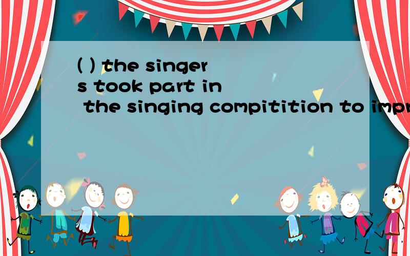 ( ) the singers took part in the singing compitition to impr