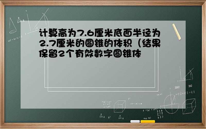 计算高为7.6厘米底面半径为2.7厘米的圆锥的体积（结果保留2个有效数字圆锥体