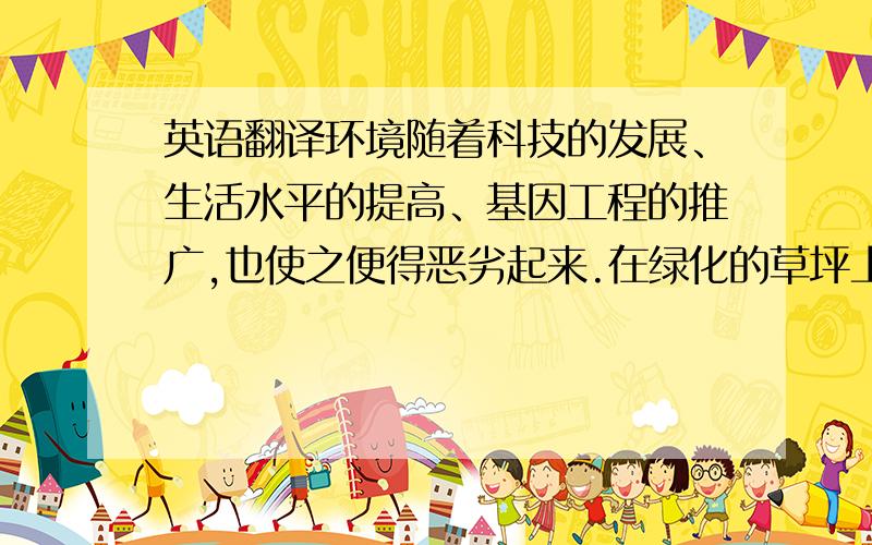 英语翻译环境随着科技的发展、生活水平的提高、基因工程的推广,也使之便得恶劣起来.在绿化的草坪上,随处可见一些被遗弃的废胶