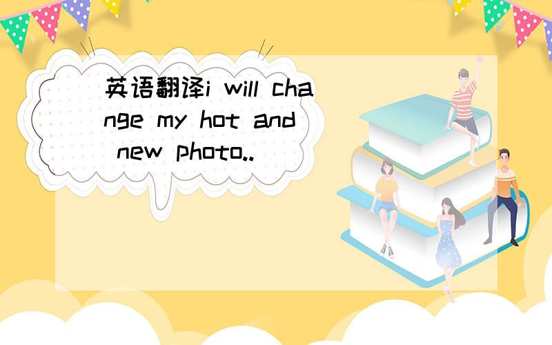 英语翻译i will change my hot and new photo..