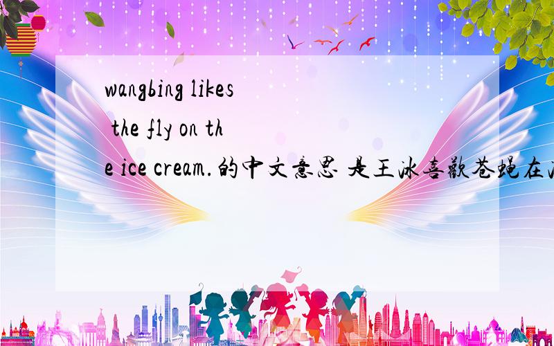 wangbing likes the fly on the ice cream.的中文意思 是王冰喜欢苍蝇在冰淇淋上,还