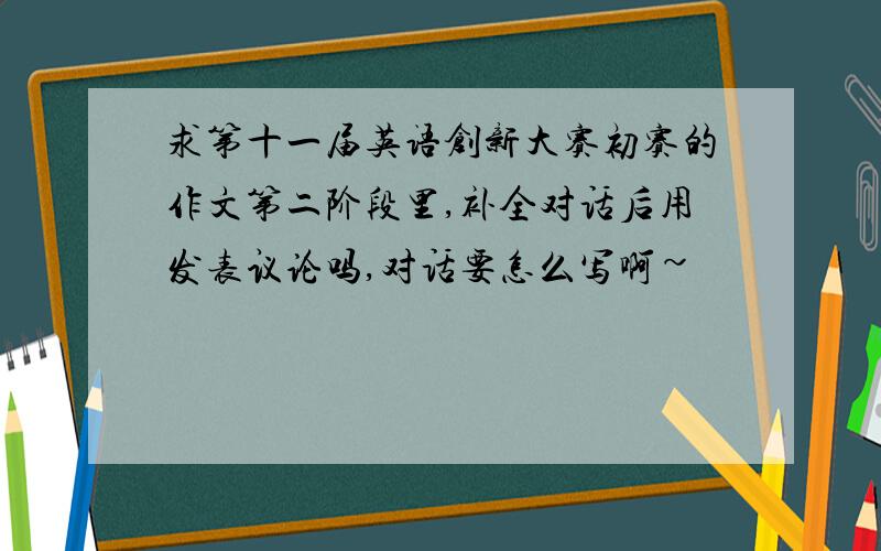 求第十一届英语创新大赛初赛的作文第二阶段里,补全对话后用发表议论吗,对话要怎么写啊~