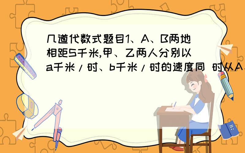 几道代数式题目1、A、B两地相距S千米,甲、乙两人分别以a千米/时、b千米/时的速度同 时从A、B两地出发,若相向而行,