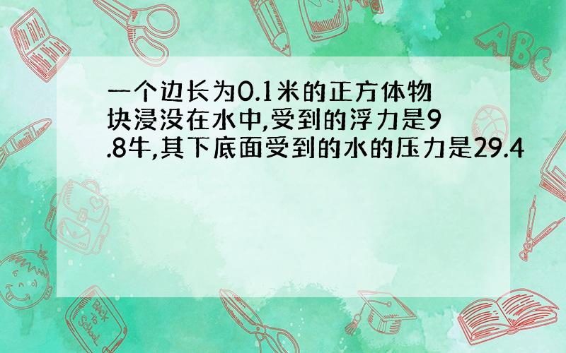 一个边长为0.1米的正方体物块浸没在水中,受到的浮力是9.8牛,其下底面受到的水的压力是29.4