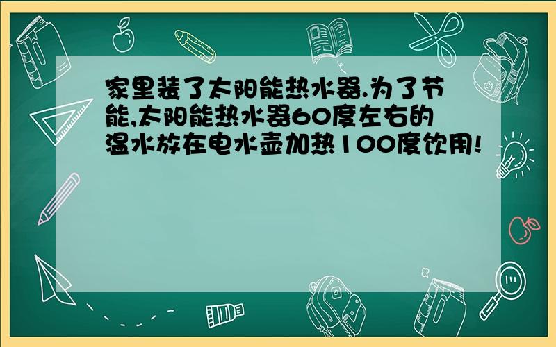 家里装了太阳能热水器.为了节能,太阳能热水器60度左右的温水放在电水壶加热100度饮用!