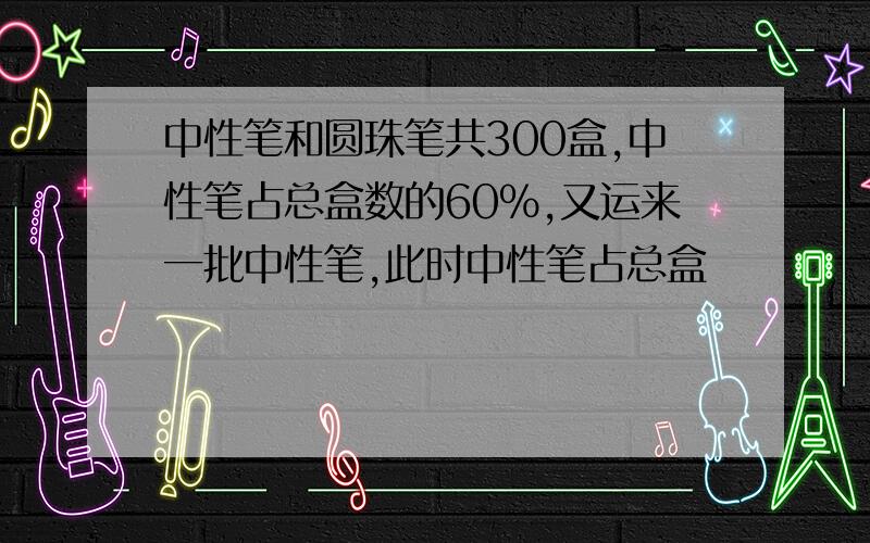 中性笔和圆珠笔共300盒,中性笔占总盒数的60%,又运来一批中性笔,此时中性笔占总盒