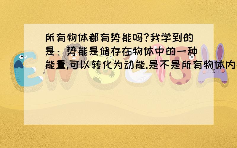 所有物体都有势能吗?我学到的是：势能是储存在物体中的一种能量,可以转化为动能.是不是所有物体内都有势能呢?