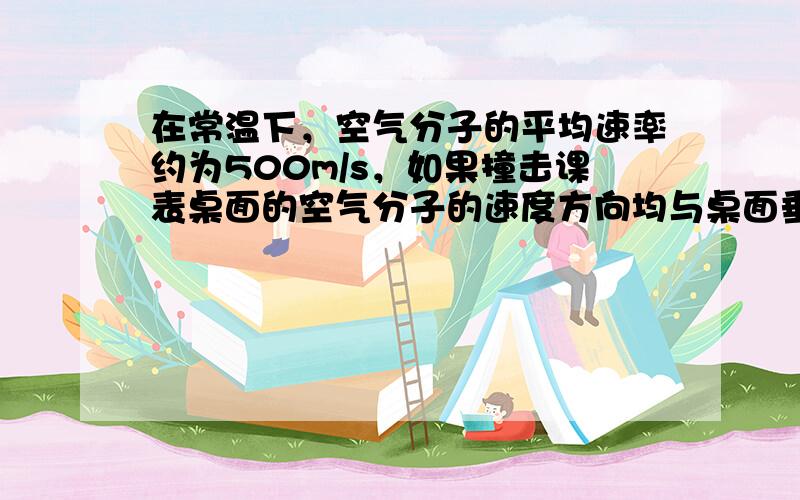 在常温下，空气分子的平均速率约为500m/s，如果撞击课表桌面的空气分子的速度方向均与桌面垂直，并以原速率反弹回来.由此