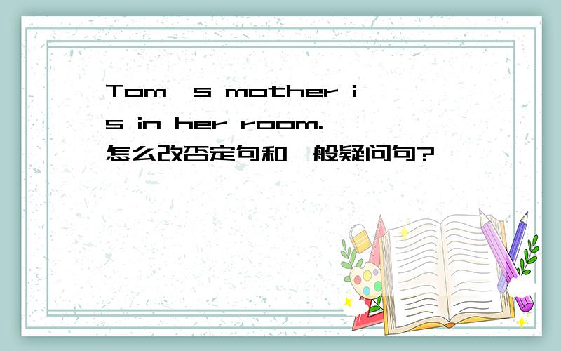 Tom's mother is in her room.怎么改否定句和一般疑问句?