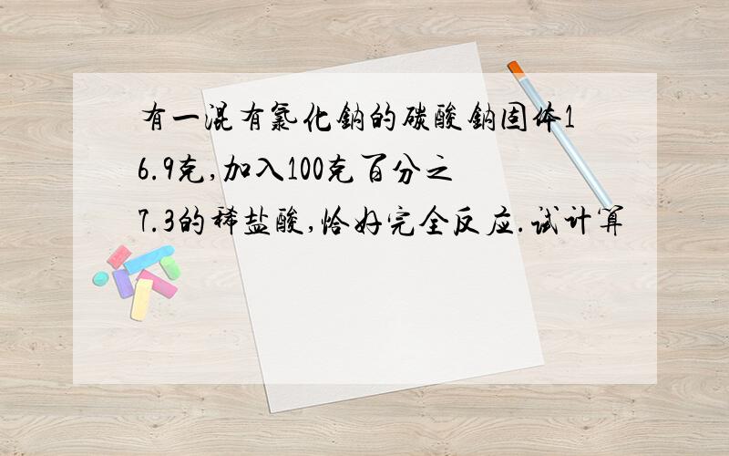 有一混有氯化钠的碳酸钠固体16.9克,加入100克百分之7.3的稀盐酸,恰好完全反应.试计算