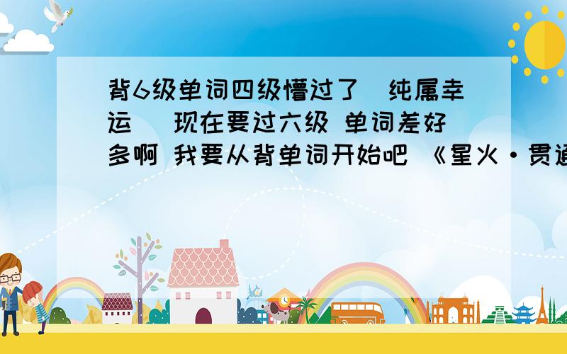 背6级单词四级懵过了(纯属幸运) 现在要过六级 单词差好多啊 我要从背单词开始吧 《星火·贯通英语-20篇文章贯通1-6