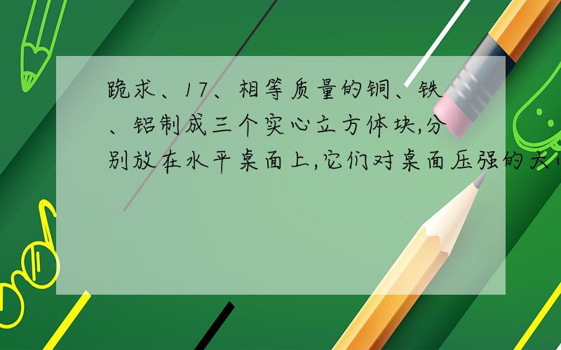 跪求、17、相等质量的铜、铁、铝制成三个实心立方体块,分别放在水平桌面上,它们对桌面压强的大小关系是