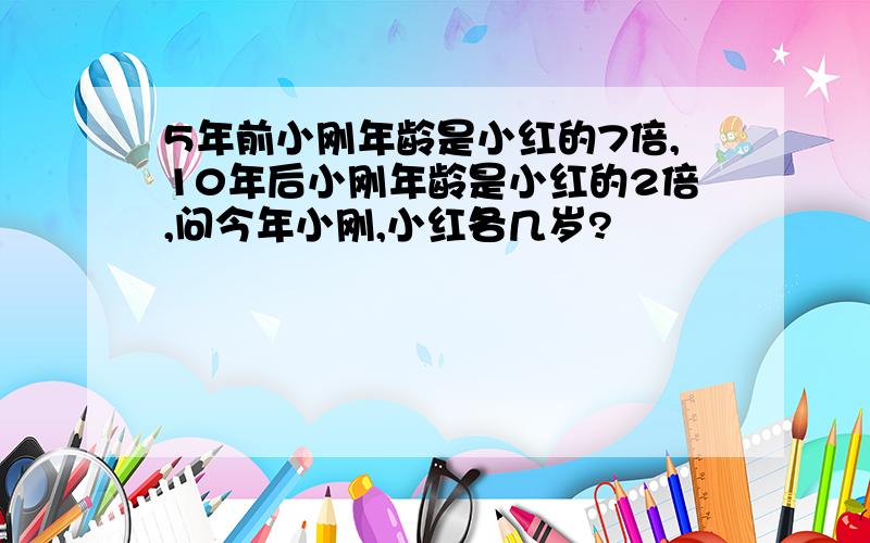 5年前小刚年龄是小红的7倍,10年后小刚年龄是小红的2倍,问今年小刚,小红各几岁?
