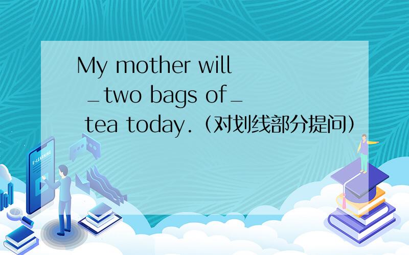 My mother will _two bags of_ tea today.（对划线部分提问）