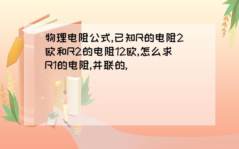 物理电阻公式,已知R的电阻2欧和R2的电阻12欧,怎么求R1的电阻,并联的,