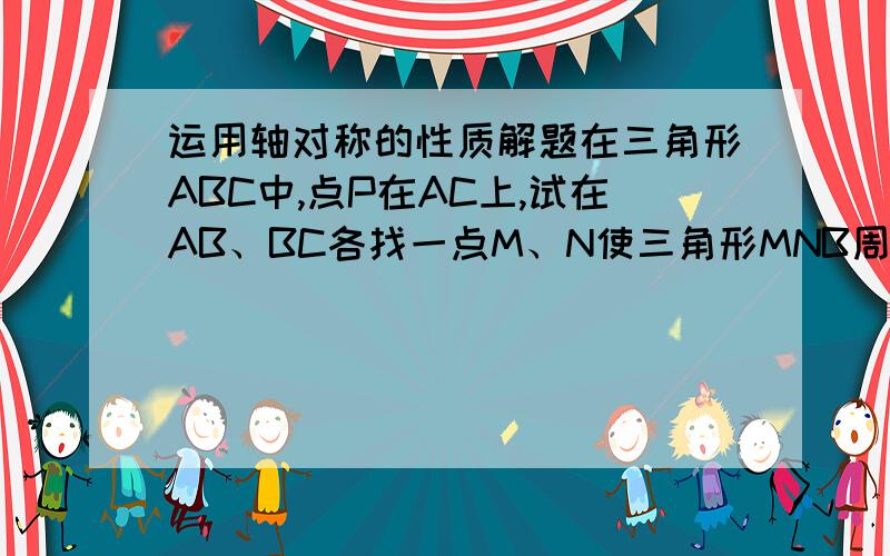 运用轴对称的性质解题在三角形ABC中,点P在AC上,试在AB、BC各找一点M、N使三角形MNB周长最小(用语言描述画图过