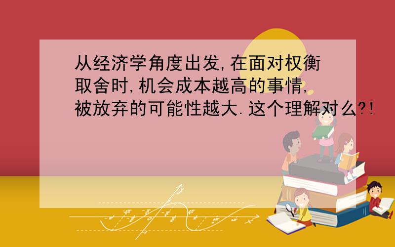 从经济学角度出发,在面对权衡取舍时,机会成本越高的事情,被放弃的可能性越大.这个理解对么?!