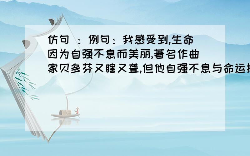 仿句 ：例句：我感受到,生命因为自强不息而美丽,著名作曲家贝多芬又瞎又聋,但他自强不息与命运抗争,