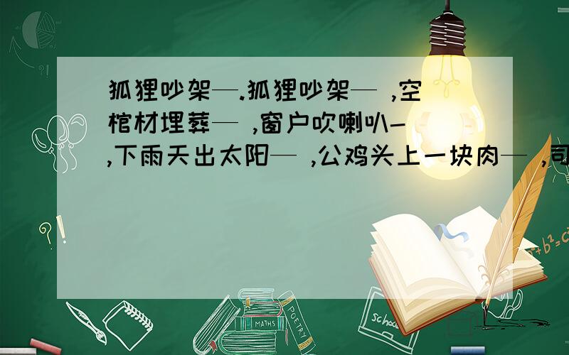 狐狸吵架—.狐狸吵架— ,空棺材埋葬— ,窗户吹喇叭- ,下雨天出太阳— ,公鸡头上一块肉— ,司马迁的名著— ,龙王搬