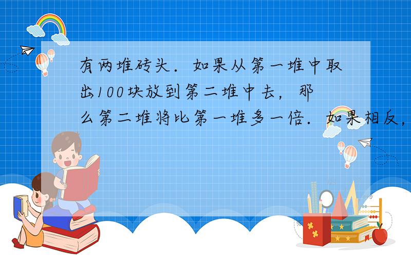 有两堆砖头．如果从第一堆中取出100块放到第二堆中去，那么第二堆将比第一堆多一倍．如果相反，从第二堆中取出若干块放到第一