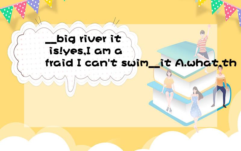 __big river it is!yes,I am afraid I can't swim__it A.what,th