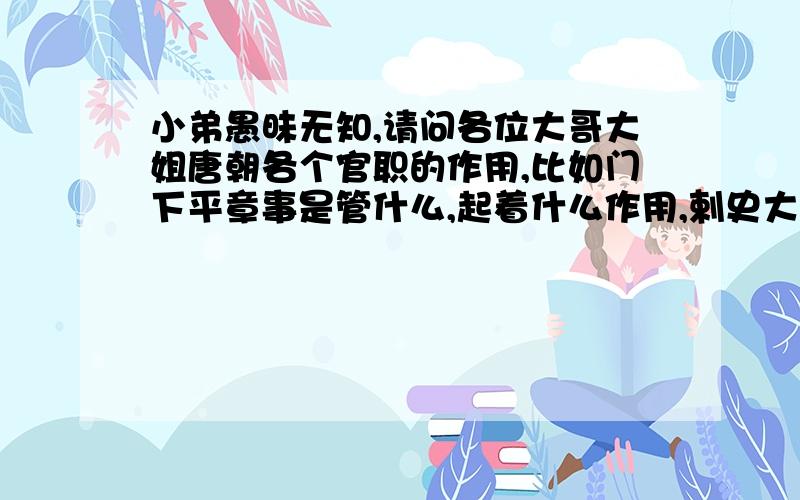 小弟愚昧无知,请问各位大哥大姐唐朝各个官职的作用,比如门下平章事是管什么,起着什么作用,剌史大人又是什么官职?等等……多