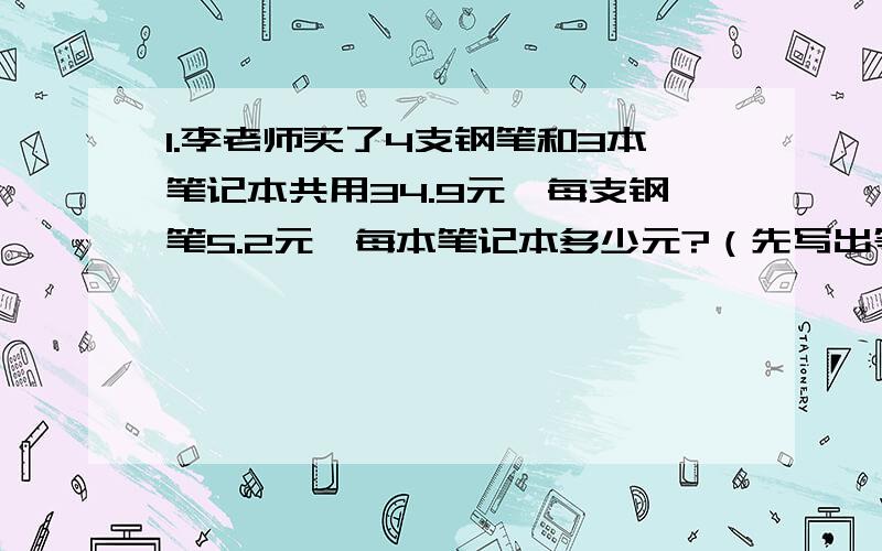 1.李老师买了4支钢笔和3本笔记本共用34.9元,每支钢笔5.2元,每本笔记本多少元?（先写出等量关系,再列方程解答）