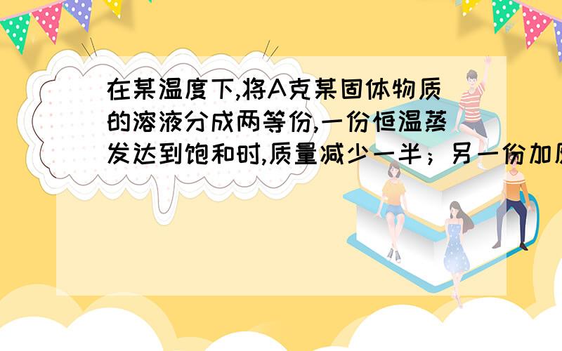 在某温度下,将A克某固体物质的溶液分成两等份,一份恒温蒸发达到饱和时,质量减少一半；另一份加原溶质晶体,达到饱和时所加晶