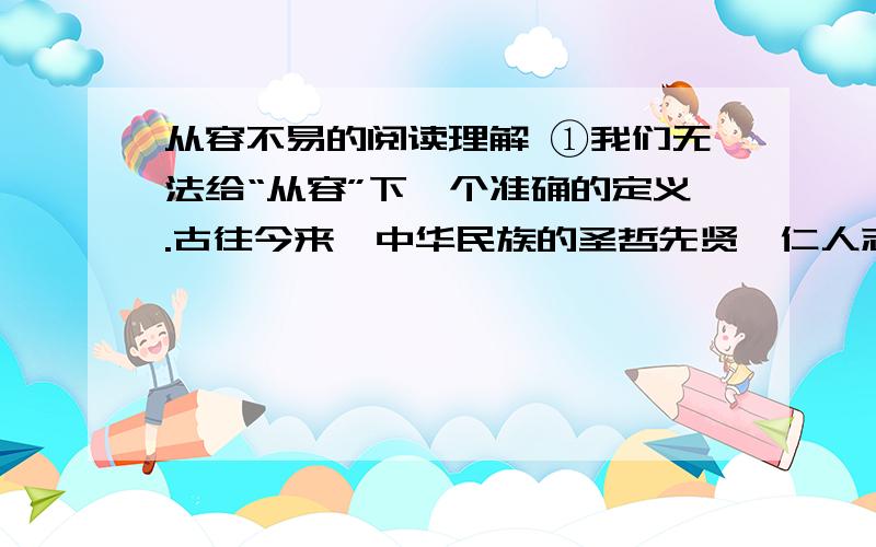 从容不易的阅读理解 ①我们无法给“从容”下一个准确的定义.古往今来,中华民族的圣哲先贤、仁人志士的思想品行为“从容”作了