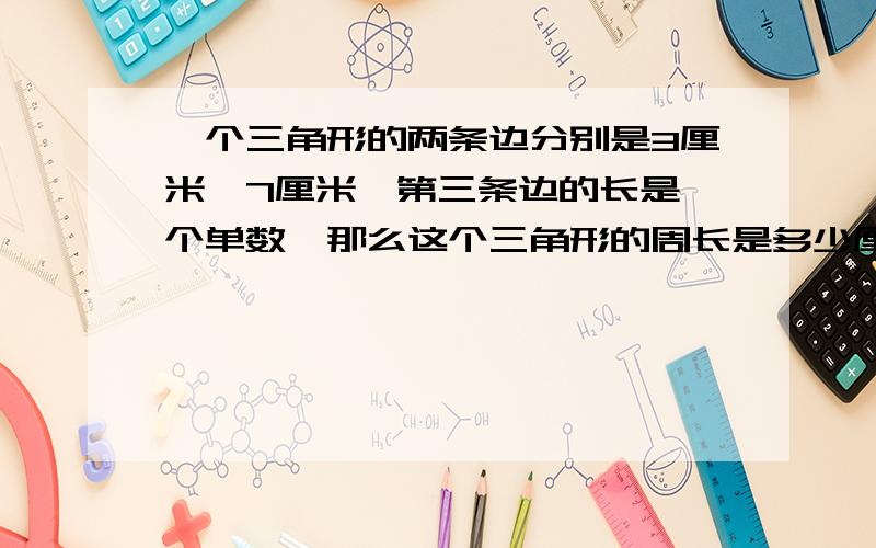 一个三角形的两条边分别是3厘米,7厘米,第三条边的长是一个单数,那么这个三角形的周长是多少厘米?