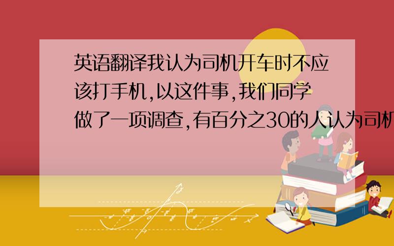 英语翻译我认为司机开车时不应该打手机,以这件事,我们同学做了一项调查,有百分之30的人认为司机开车时可以打手机,因为作为