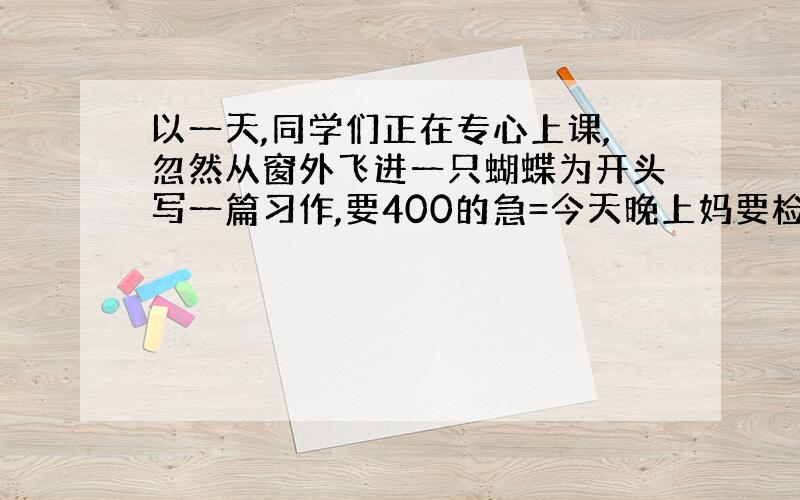 以一天,同学们正在专心上课,忽然从窗外飞进一只蝴蝶为开头写一篇习作,要400的急=今天晚上妈要检查