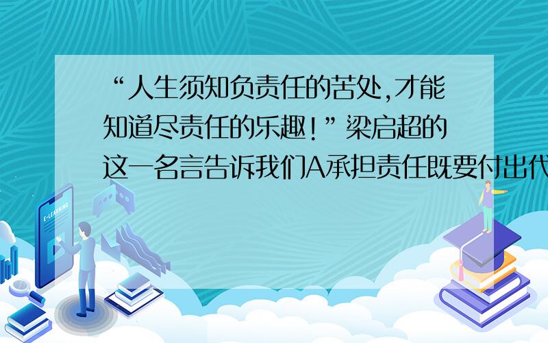 “人生须知负责任的苦处,才能知道尽责任的乐趣!”梁启超的这一名言告诉我们A承担责任既要付出代价,BC