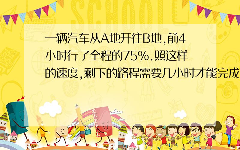 一辆汽车从A地开往B地,前4小时行了全程的75%.照这样的速度,剩下的路程需要几小时才能完成?(用比例解）