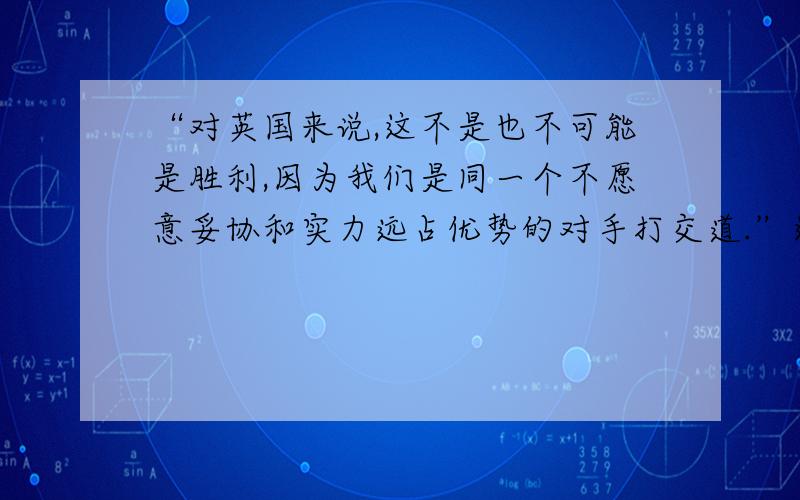 “对英国来说,这不是也不可能是胜利,因为我们是同一个不愿意妥协和实力远占优势的对手打交道.”这段话主要说明哪一个：1中国