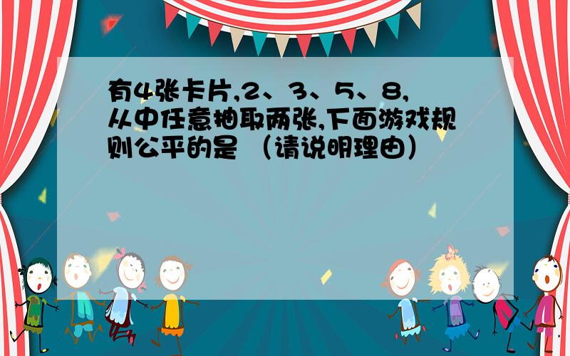 有4张卡片,2、3、5、8,从中任意抽取两张,下面游戏规则公平的是 （请说明理由）