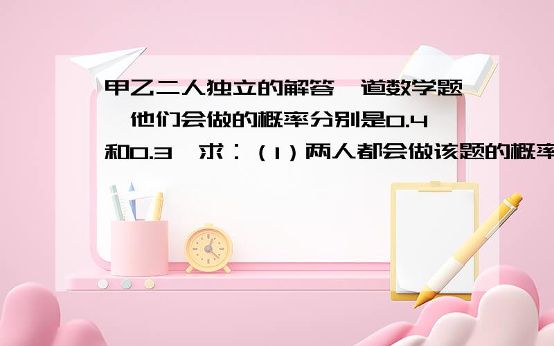 甲乙二人独立的解答一道数学题,他们会做的概率分别是0.4和0.3,求：（1）两人都会做该题的概率；（2）该题能被解出的概