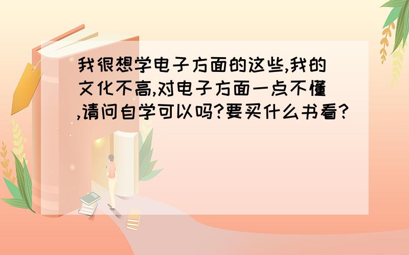 我很想学电子方面的这些,我的文化不高,对电子方面一点不懂,请问自学可以吗?要买什么书看?