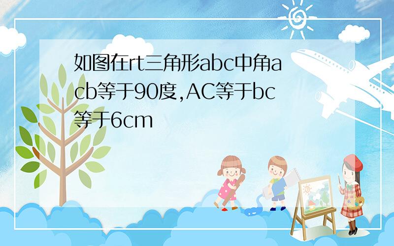 如图在rt三角形abc中角acb等于90度,AC等于bc等于6cm