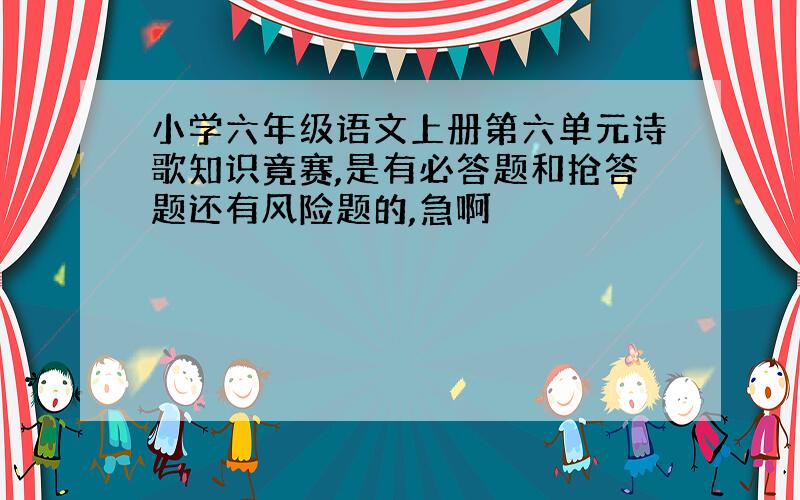 小学六年级语文上册第六单元诗歌知识竟赛,是有必答题和抢答题还有风险题的,急啊