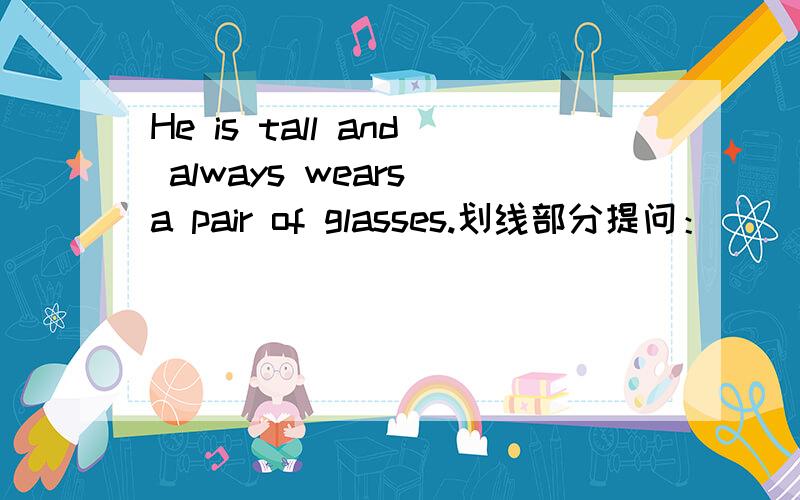 He is tall and always wears a pair of glasses.划线部分提问：