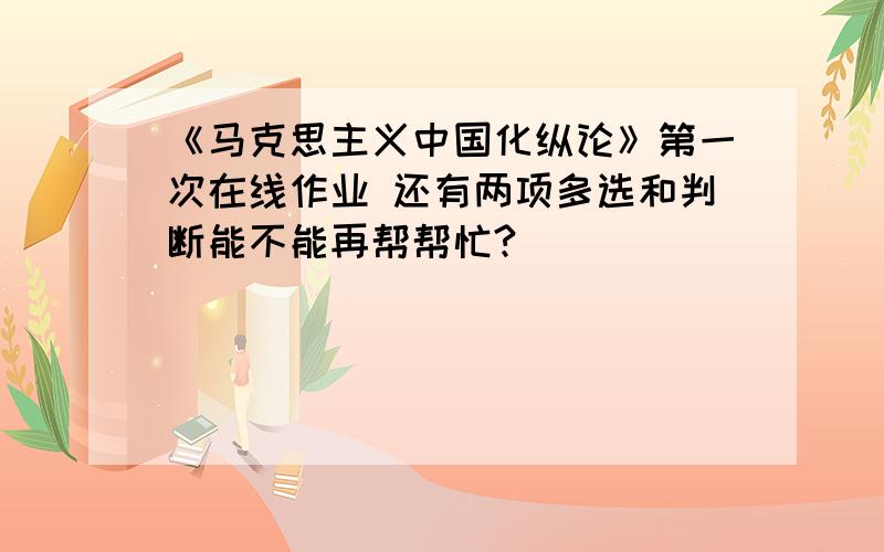 《马克思主义中国化纵论》第一次在线作业 还有两项多选和判断能不能再帮帮忙?