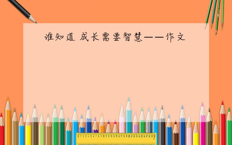 谁知道 成长需要智慧——作文