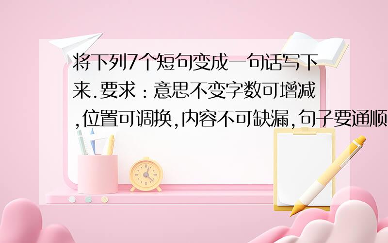 将下列7个短句变成一句话写下来.要求：意思不变字数可增减,位置可调换,内容不可缺漏,句子要通顺.