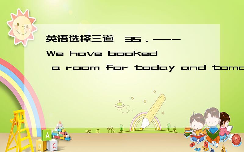 英语选择三道,35．--- We have booked a room for today and tomorrow.-