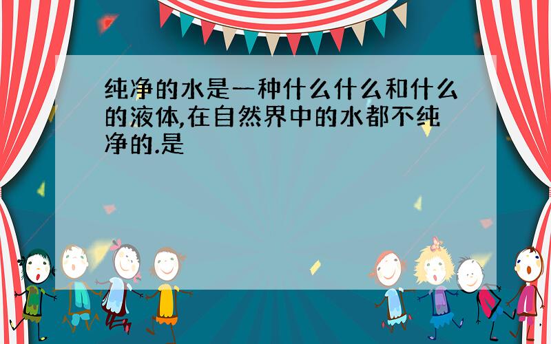 纯净的水是一种什么什么和什么的液体,在自然界中的水都不纯净的.是