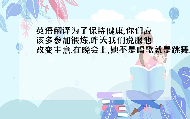 英语翻译为了保持健康,你们应该多参加锻炼.昨天我们说服他改变主意.在晚会上,她不是唱歌就是跳舞.对你来说,如果想获得成功