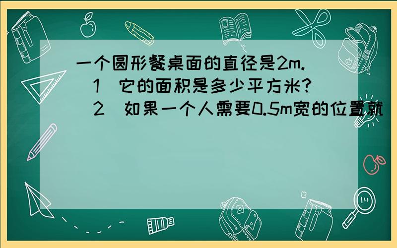 一个圆形餐桌面的直径是2m.（1）它的面积是多少平方米?（2）如果一个人需要0.5m宽的位置就