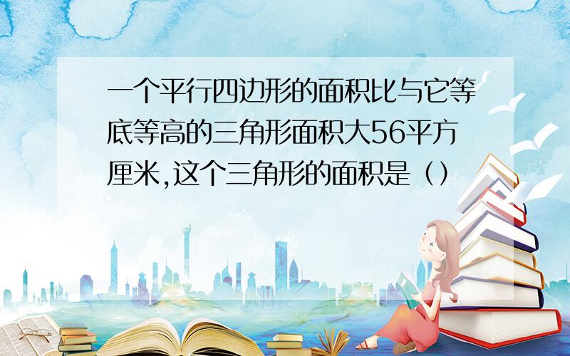 一个平行四边形的面积比与它等底等高的三角形面积大56平方厘米,这个三角形的面积是（）