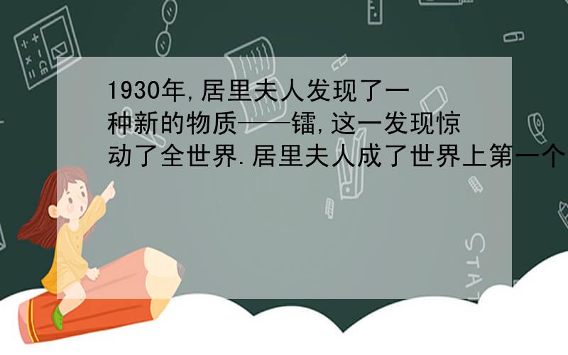 1930年,居里夫人发现了一种新的物质——镭,这一发现惊动了全世界.居里夫人成了世界上第一个获得诺贝尔奖金的女科学家.从